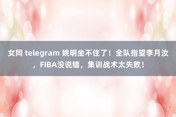 女同 telegram 姚明坐不住了！全队指望李月汝，FIBA没说错，集训战术太失败！