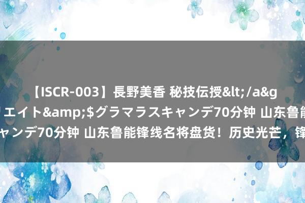 【ISCR-003】長野美香 秘技伝授</a>2011-09-08SODクリエイト&$グラマラスキャンデ70分钟 山东鲁能锋线名将盘货！历史光芒，锋线外传再现