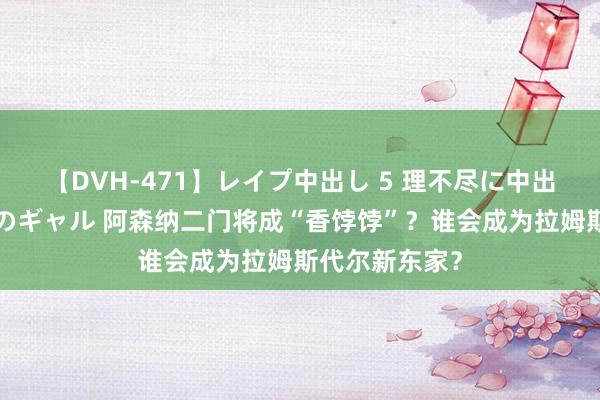 【DVH-471】レイプ中出し 5 理不尽に中出しされた7人のギャル 阿森纳二门将成“香饽饽”？谁会成为拉姆斯代尔新东家？