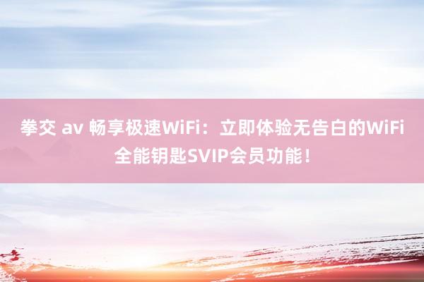 拳交 av 畅享极速WiFi：立即体验无告白的WiFi全能钥匙SVIP会员功能！