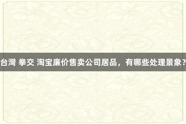 台灣 拳交 淘宝廉价售卖公司居品，有哪些处理景象？