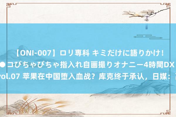 【ONI-007】ロリ専科 キミだけに語りかけ！ロリっ娘20人！オマ●コぴちゃぴちゃ指入れ自画撮りオナニー4時間DX vol.07 苹果在中国堕入血战？库克终于承认，日媒：高端市集正被华为霸占