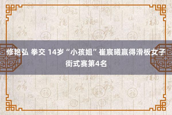 修艳弘 拳交 14岁“小孩姐”崔宸曦赢得滑板女子街式赛第4名