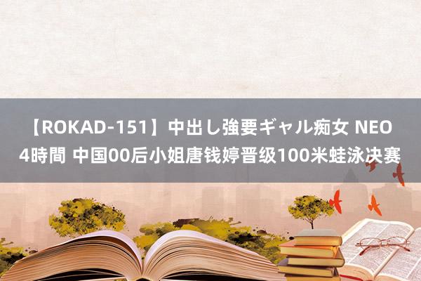 【ROKAD-151】中出し強要ギャル痴女 NEO 4時間 中国00后小姐唐钱婷晋级100米蛙泳决赛