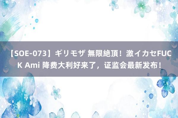 【SOE-073】ギリモザ 無限絶頂！激イカセFUCK Ami 降费大利好来了，证监会最新发布！