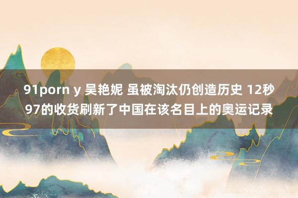 91porn y 吴艳妮 虽被淘汰仍创造历史 12秒97的收货刷新了中国在该名目上的奥运记录