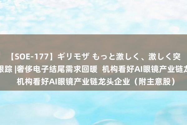 【SOE-177】ギリモザ もっと激しく、激しく突いて Ami 港股主意跟踪 |奢侈电子结尾需求回暖  机构看好AI眼镜产业链龙头企业（附主意股）