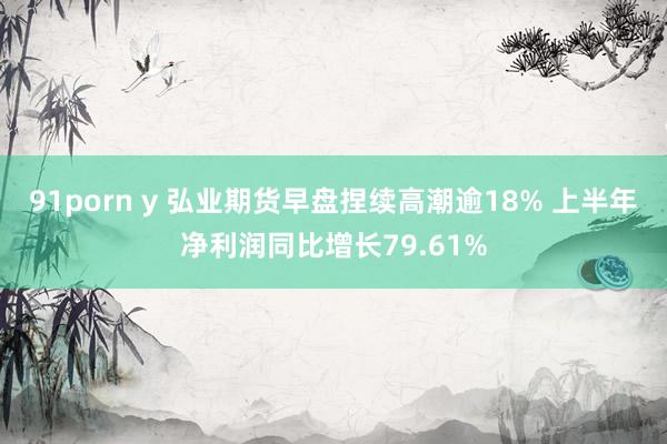 91porn y 弘业期货早盘捏续高潮逾18% 上半年净利润同比增长79.61%