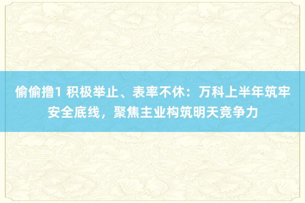 偷偷撸1 积极举止、表率不休：万科上半年筑牢安全底线，聚焦主业构筑明天竞争力