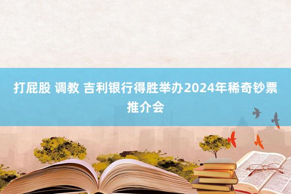 打屁股 调教 吉利银行得胜举办2024年稀奇钞票推介会