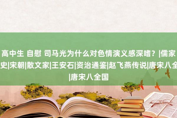 高中生 自慰 司马光为什么对色情演义感深嗜？|儒家|野史|宋朝|散文家|王安石|资治通鉴|赵飞燕传说|唐宋八全国