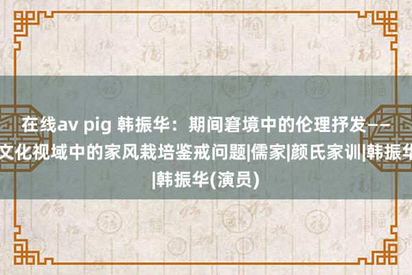 在线av pig 韩振华：期间窘境中的伦理抒发——兼谈跨文化视域中的家风栽培鉴戒问题|儒家|颜氏家训|韩振华(演员)