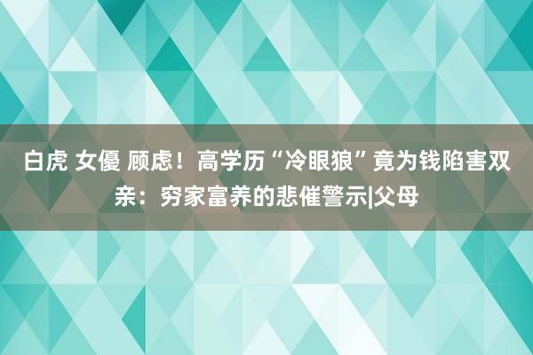 白虎 女優 顾虑！高学历“冷眼狼”竟为钱陷害双亲：穷家富养的悲催警示|父母