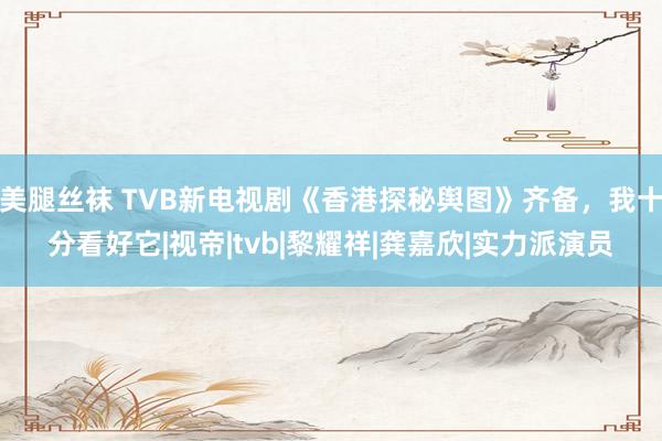 美腿丝袜 TVB新电视剧《香港探秘舆图》齐备，我十分看好它|视帝|tvb|黎耀祥|龚嘉欣|实力派演员