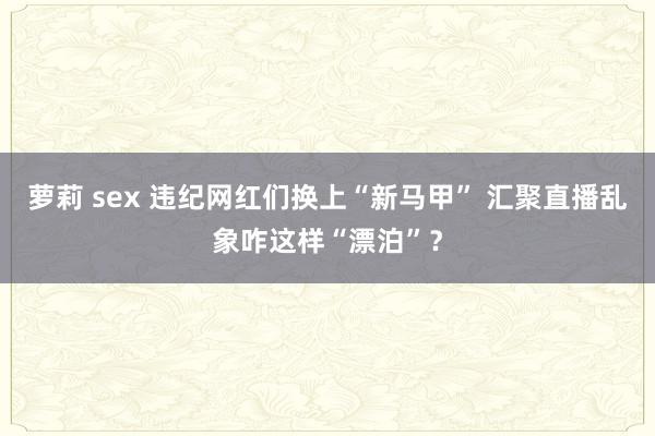 萝莉 sex 违纪网红们换上“新马甲” 汇聚直播乱象咋这样“漂泊”？