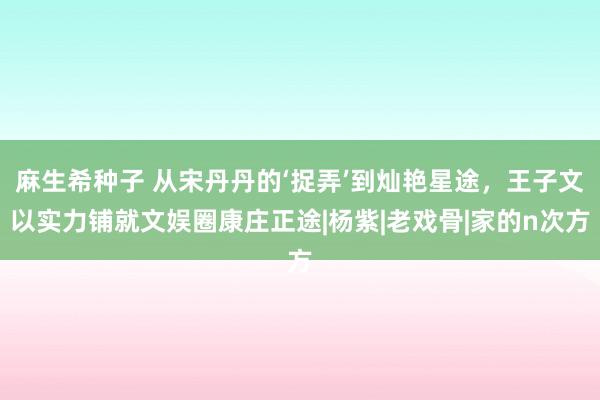 麻生希种子 从宋丹丹的‘捉弄’到灿艳星途，王子文以实力铺就文娱圈康庄正途|杨紫|老戏骨|家的n次方