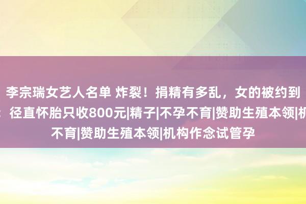 李宗瑞女艺人名单 炸裂！捐精有多乱，女的被约到宾馆，捐精者：径直怀胎只收800元|精子|不孕不育|赞助生殖本领|机构作念试管孕