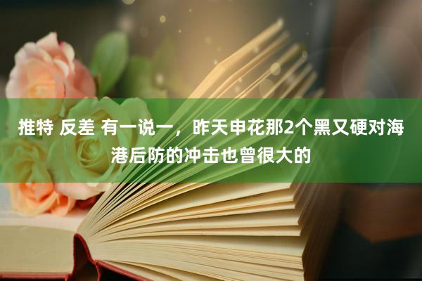 推特 反差 有一说一，昨天申花那2个黑又硬对海港后防的冲击也曾很大的