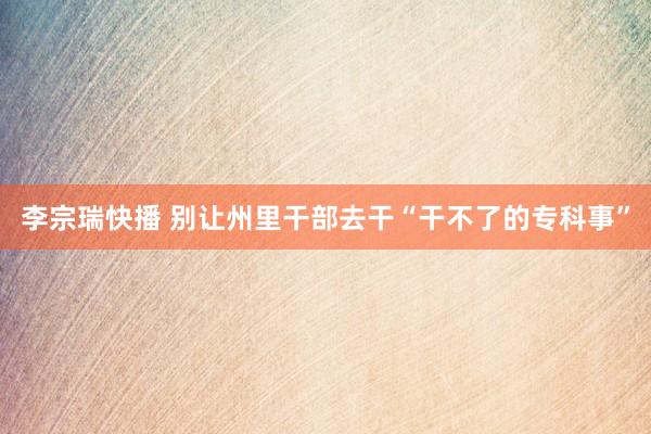 李宗瑞快播 别让州里干部去干“干不了的专科事”