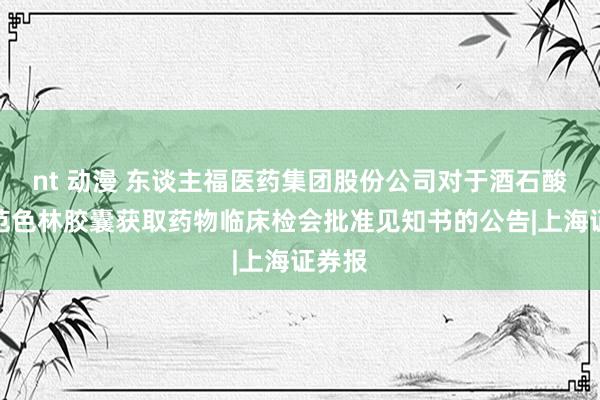 nt 动漫 东谈主福医药集团股份公司对于酒石酸匹莫范色林胶囊获取药物临床检会批准见知书的公告|上海证券报