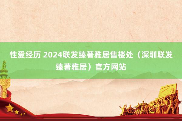 性爱经历 2024联发臻著雅居售楼处（深圳联发臻著雅居）官方网站