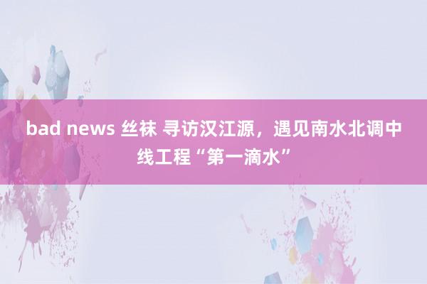 bad news 丝袜 寻访汉江源，遇见南水北调中线工程“第一滴水”